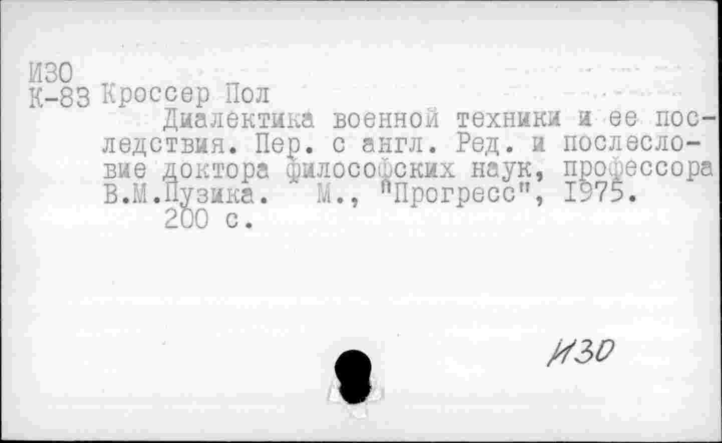 ﻿изо
К-83 Кроссер Пол
Диалектика военной техники и ее последствия. Пер. с англ. Ред. и послесловие доктора философских наук, профессора В.М.Пузика. ' М., "Прогресс”, 1975.
200 с.
